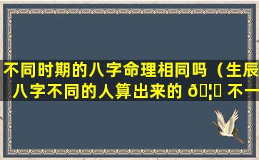 不同时期的八字命理相同吗（生辰八字不同的人算出来的 🦋 不一样吗）